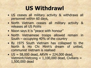 US Withdrawl   US ceases all military activity & withdraws all personnel within 60 days,  North Vietnam ceases all military activity & releases all US PoWs Nixon says it is “peace with honour”  North Vietnamese troops allowed remain in South – occupying 40% of the country By 1975 South Vietnam has collapsed to the North & Ho Chi Minh’s dream of united, communist Vietnam is realised US = 58,000 dead, ARVN = 224,000 dead, Vietminh/Vietcong = 1,100,000 dead, Civilians = 1,500,000 dead   