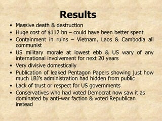 Results   Massive death & destruction Huge cost of $112 bn – could have been better spent Containment in ruins – Vietnam, Laos & Cambodia all communist US military morale at lowest ebb & US wary of any international involvement for next 20 years Very divisive domestically  Publication of leaked Pentagon Papers showing just how much LBJ’s administration had hidden from public  Lack of trust or respect for US governments Conservatives who had voted Democrat now saw it as dominated by anti-war faction & voted Republican instead   
