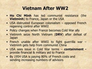 Vietnam After WW2   Ho Chi Minh  has led communist resistance (the  Vietminh ) to France, Japan or the USA USA distrusted European colonialism – opposed French regaining control after WWII Policy changes when France becomes Cold War ally Vietminh seize North Vietnam ( DRV ) after defeat of Japan  French unable after WWII to fight guerrilla war –Vietminh gets help from communist China USA sees issue in Cold War terms –  containment -  provide financial & military aid to France By 1954 USA is paying 80% of French costs and sending increasing numbers of advisors   