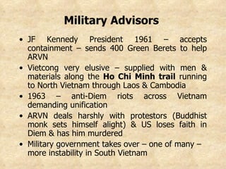 Military Advisors   JF Kennedy President 1961 – accepts containment – sends 400 Green Berets to help ARVN Vietcong very elusive – supplied with men & materials along the  Ho Chi Minh trail  running to North Vietnam through Laos & Cambodia 1963 – anti-Diem riots across Vietnam demanding unification ARVN deals harshly with protestors (Buddhist monk sets himself alight) & US loses faith in Diem & has him murdered Military government takes over – one of many – more instability in South Vietnam   