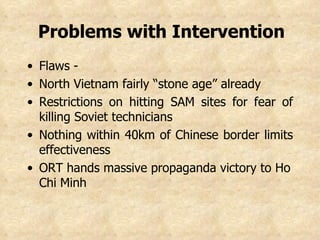 Problems with Intervention   Flaws -  North Vietnam fairly “stone age” already Restrictions on hitting SAM sites for fear of killing Soviet technicians  Nothing within 40km of Chinese border limits effectiveness ORT hands massive propaganda victory to Ho Chi Minh 