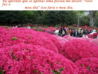 Eu aprendi que se apenas uma pessoa me disser: “você
fez o
            meu dia” isso fará o meu dia.
 