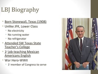 LBJ Biography
• Born Stonewall, Texas (1908)
• Unlike JFK, Lower Class
  • No electricity
  • No running water
  • No refrigerator
• Attended SW Texas State
  Teacher’s College
• 1st job-teaching Mexican
  Americans English
• War Hero-WWII
  • 1st member of Congress to serve
 
