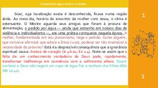 A ignorância cega a razão e o coração.
1
1
Sicar, cuja localização exata é desconhecida, ficava numa região
árida. Ao meio-dia, horário do encontro da mulher com Jesus, o clima é
extenuante. O Mestre aguarda seus amigos que foram à procura de
alimentação; o pedido por água — ainda que estranho em nossos dias de
violência e individualismo —, era uma prática corriqueira naquela época. A
mulher, fundamentada em seu preconceito, nega o pedido. Como alguém,
que inclusive afirmará que adora a Deus (v.20), poderia ser tão insensível à
necessidade do próximo? Está é a desprezível consequência que a ignorância
espiritual causa: dureza de coração (Is 46.12; Ez 2.4). Note-se assim que a
falta de um conhecimento verdadeiro de Deus pode, rapidamente,
transformar indiferença em conivência com o sofrimento alheio. Quem
conhece a Deus não negará um copo de água fria a nenhum dos filhos dEle
(Mt 10.42).
 