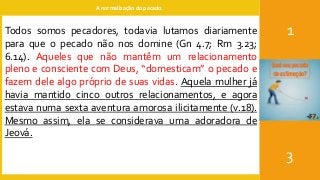 A normalização do pecado.
1
3
Todos somos pecadores, todavia lutamos diariamente
para que o pecado não nos domine (Gn 4.7; Rm 3.23;
6.14). Aqueles que não mantêm um relacionamento
pleno e consciente com Deus, “domesticam” o pecado e
fazem dele algo próprio de suas vidas. Aquela mulher já
havia mantido cinco outros relacionamentos, e agora
estava numa sexta aventura amorosa ilicitamente (v.18).
Mesmo assim, ela se considerava uma adoradora de
Jeová.
 