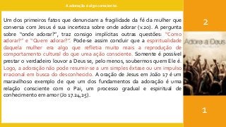 A adoração é algo consciente.
2
1
Um dos primeiros fatos que denunciam a fragilidade da fé da mulher que
conversa com Jesus é sua incerteza sobre onde adorar (v.20). A pergunta
sobre “onde adorar?”, traz consigo implícitas outras questões: “Como
adorar?” e “Quem adorar?”. Pode-se assim concluir que a espiritualidade
daquela mulher era algo que refletia muito mais a reprodução de
comportamento cultural do que uma ação consciente. Somente é possível
prestar o verdadeiro louvor a Deus se, pelo menos, soubermos quem Ele é.
Logo, a adoração não pode resumir-se a um simples êxtase ou um impulso
irracional em busca do desconhecido. A oração de Jesus em João 17 é um
maravilhoso exemplo de que um dos fundamentos da adoração é uma
relação consciente com o Pai, um processo gradual e espiritual de
conhecimento em amor (Jo 17.24,25).
 