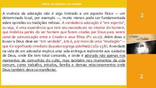 Adorar em espírito e em verdade.
2
2
A vivência da adoração não é algo limitado a um aspecto físico — um
determinado local, por exemplo —, muito menos pode ser fundamentada
sobre opiniões ou tradições míticas. A verdadeira adoração é “em espirito”,
ou seja, é uma experiência que tem seu nascedouro no interior do homem,
que mobiliza partes do ser homem que foram criadas por Deus para serem
canal de comunicação entre o Criador e seus filhos (Pv 20.27). Além disso o
louvor a Deus deve ser “em verdade”, isto é, por meio de uma “revelação” —
que é o significado imediato da palavra grega (aletheia) (2Co 13.8). A verdade
na vida de um adorador implica uma vida entregue realmente aos cuidados
de Deus, onde Ele tem total comando, e onde é adorado não apenas nos
momentos de comunhão do culto, mas também nos momentos da vida
comum, como trabalho, estudos, família e demais relacionamentos onde
Deus também deve se manifestar.
 