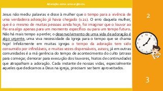 Adoração como uma urgência.
2
3
Jesus não mediu palavras e disse à mulher que o tempo para a vivência de
uma verdadeira adoração já havia chegado (v.21). O erro daquela mulher,
que é o mesmo de muitas pessoas ainda hoje, foi imaginar que o louvor ao
Pai era algo apenas para um momento específico ou para um tempo futuro.
Não há mais tempo a perder, o desenvolvimento de uma vida de adoração é
algo urgente, uma viva necessidade da Igreja para o tempo que se chama
hoje! Infelizmente em muitas igrejas o tempo da adoração tem sido
consumido por infindáveis, e muitas vezes dispensáveis, avisos; já em outras
comunidades é a má gerência do tempo de acontecimento do culto (atraso
para começar, demorar para execução dos louvores, hiatos de continuidade)
que atrapalham a adoração. Cada instante de nossas vidas, especialmente
aqueles que dedicamos a Deus na igreja, precisam ser bem aproveitados.
 