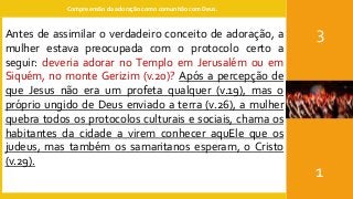Compreensão da adoração como comunhão com Deus.
3
1
Antes de assimilar o verdadeiro conceito de adoração, a
mulher estava preocupada com o protocolo certo a
seguir: deveria adorar no Templo em Jerusalém ou em
Siquém, no monte Gerizim (v.20)? Após a percepção de
que Jesus não era um profeta qualquer (v.19), mas o
próprio ungido de Deus enviado a terra (v.26), a mulher
quebra todos os protocolos culturais e sociais, chama os
habitantes da cidade a virem conhecer aquEle que os
judeus, mas também os samaritanos esperam, o Cristo
(v.29).
 