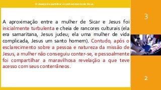 O desejo de partilhar o conhecimento de Deus.
3
2
A aproximação entre a mulher de Sicar e Jesus foi
inicialmente turbulenta e cheia de rancores culturais (ela
era samaritana, Jesus judeu; ela uma mulher de vida
complicada, Jesus um santo homem). Contudo, após o
esclarecimento sobre a pessoa e natureza da missão de
Jesus, a mulher não conseguiu conter-se, e pessoalmente
foi compartilhar a maravilhosa revelação a que teve
acesso com seus conterrâneos.
 