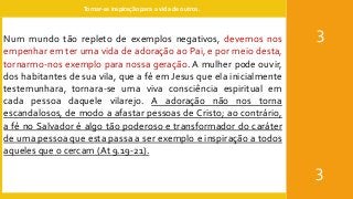 Tornar-se inspiração para a vida de outros.
3
3
Num mundo tão repleto de exemplos negativos, devemos nos
empenhar em ter uma vida de adoração ao Pai, e por meio desta,
tornarmo-nos exemplo para nossa geração. A mulher pode ouvir,
dos habitantes de sua vila, que a fé em Jesus que ela inicialmente
testemunhara, tornara-se uma viva consciência espiritual em
cada pessoa daquele vilarejo. A adoração não nos torna
escandalosos, de modo a afastar pessoas de Cristo; ao contrário,
a fé no Salvador é algo tão poderoso e transformador do caráter
de uma pessoa que esta passa a ser exemplo e inspiração a todos
aqueles que o cercam (At 9.19-21).
 