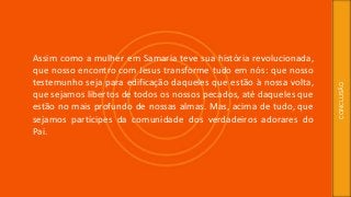 Assim como a mulher em Samaria teve sua história revolucionada,
que nosso encontro com Jesus transforme tudo em nós: que nosso
testemunho seja para edificação daqueles que estão à nossa volta,
que sejamos libertos de todos os nossos pecados, até daqueles que
estão no mais profundo de nossas almas. Mas, acima de tudo, que
sejamos partícipes da comunidade dos verdadeiros adorares do
Pai.
CONCLUSÃO
 