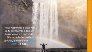 TextodoDia
“Jesus respondeu e disse-lhe:
Se tu conheceras o dom de
Deus e quem é o que te diz:
Dá-me de beber, tu lhe
pedirias, e ele te daria ÁGUA
VIVA” (Jo 4.10).
 