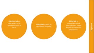 Objetivos
IDENTIFICAR as
características de
quem não adora a
Deus;
ANALISAR o perfil do
verdadeiro adorador;
APONTAR as
consequências da
adoração para a vida
daquele que tem esta
experiência.
 