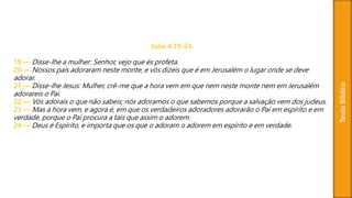 TextoBíblico
João 4.19-24.
19 — Disse-lhe a mulher: Senhor, vejo que és profeta.
20 — Nossos pais adoraram neste monte, e vós dizeis que é em Jerusalém o lugar onde se deve
adorar.
21 — Disse-lhe Jesus: Mulher, crê-me que a hora vem em que nem neste monte nem em Jerusalém
adorareis o Pai.
22 — Vós adorais o que não sabeis; nós adoramos o que sabemos porque a salvação vem dos judeus.
23 — Mas a hora vem, e agora é, em que os verdadeiros adoradores adorarão o Pai em espírito e em
verdade, porque o Pai procura a tais que assim o adorem.
24 — Deus é Espírito, e importa que os que o adoram o adorem em espírito e em verdade.
 