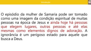Introdução
O episódio da mulher de Samaria pode ser tomado
como uma imagem da condição espiritual de muitas
pessoas na época de Jesus e ainda hoje há pessoas
que elegem lugares, outras pessoas e até elas
mesmas como elementos dignos de adoração. A
ignorância é um perigoso estado para aquele que
busca a Deus.
 