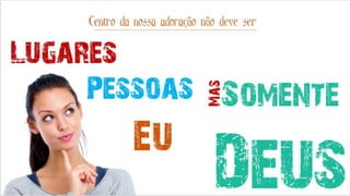 Lugares
Pessoas
Eu
Centro da nossa adoração não deve ser
Somente
DeusMas
 