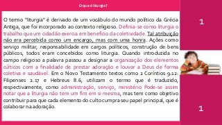 O que é liturgia?
1
1
O termo “liturgia" é derivado de um vocábulo do mundo político da Grécia
Antiga, que foi incorporado ao contexto religioso. Definia-se como liturgia o
trabalho que um cidadão exercia em beneficio da coletividade. Tal atribuição
não era percebida como um encargo, mas com uma honra. Ações como
serviço militar, responsabilidade em cargos políticos, construção de bens
públicos, todos eram concebidos como liturgia. Quando introduzida no
campo religioso a palavra passou a designar a organização dos elementos
cúlticos com a finalidade de prestar adoração e louvor a Deus de forma
coletiva e saudável. Em o Novo Testamento textos como 2 Coríntios 9.12:
Filipenses 2.17 e Hebreus 8.6, utilizam o termo que é traduzido,
respectivamente, como administração, serviço, ministério Pode-se assim
notar que a liturgia não tem um fim em si mesma, mas tem como objetivo
contribuir para que cada elemento do culto cumpra seu papel principal, que é
colaborar na adoração.
 