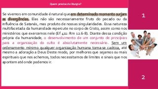 Quem precisa de liturgia?
1
2
Se vivemos em comunidade é natural que em determinado momento surjam
as divergências. Elas não são necessariamente fruto do pecado ou da
influência de Satanás, mas produto de nossas singularidades. Essa natureza
multifacetada da humanidade repercute no corpo de Cristo, assim como nos
ministérios que exercemos nele (Ef 411: Rm 12.6-8). Diante dessa condição
própria da humanidade, o desenvolvimento de um conjunto de princípios
para a organização do culto é absolutamente necessário. Sem um
ordenamento mínimo qualquer organização humana toma-se caótica, até
mesmo a adoração a Deus Deste modo, por melhores que sejamos ou mais
espirituais que nos achemos, todos necessitamos de limites e sinais que nos
apontem até onde podemos ir.
 