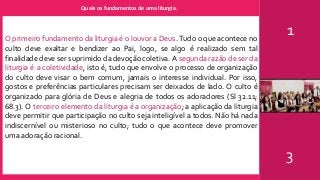 Quais os fundamentos de uma liturgia.
1
3
O primeiro fundamento da liturgia é o louvor a Deus. Tudo o que acontece no
culto deve exaltar e bendizer ao Pai, logo, se algo é realizado sem tal
finalidade deve ser suprimido da devoção coletiva. A segunda razão de ser da
liturgia é a coletividade, isto é, tudo que envolve o processo de organização
do culto deve visar o bem comum, jamais o interesse individual. Por isso,
gostos e preferências particulares precisam ser deixados de lado. O culto é
organizado para glória de Deus e alegria de todos os adoradores (Sl 32.11;
68.3). O terceiro elemento da liturgia é a organização; a aplicação da liturgia
deve permitir que participação no culto seja inteligível a todos. Não há nada
indiscernível ou misterioso no culto; tudo o que acontece deve promover
uma adoração racional.
 
