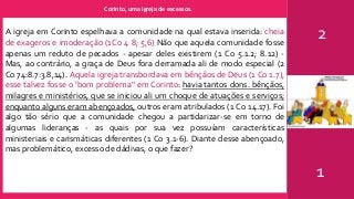 Corinto, uma igreja de excessos.
2
1
A igreja em Corinto espelhava a comunidade na qual estava inserida: cheia
de exageros e imoderação (1Co 4 8; 5,6) Não que aquela comunidade fosse
apenas um reduto de pecados - apesar deles existirem (1 Co 5.1.2; 8.12) -
Mas, ao contrário, a graça de Deus fora derramada ali de modo especial (2
Co 74:8.7:3.8,14). Aquela igreja transbordava em bênçãos de Deus (1 Co 1.7),
esse talvez fosse o ‘bom problema" em Corinto: havia tantos dons. bênçãos,
milagres e ministérios, que se iniciou ali um choque de atuações e serviços;
enquanto alguns eram abençoados, outros eram atribulados (1 Co 14.17). Foi
algo tão sério que a comunidade chegou a partidarizar-se em torno de
algumas lideranças - as quais por sua vez possuíam características
ministeriais e carismáticas diferentes (1 Co 3.1-6). Diante desse abençoado,
mas problemático, excesso de dádivas, o que fazer?
 