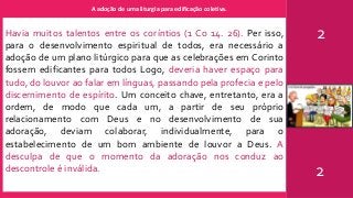 A adoção de uma liturgia para edificação coletiva.
2
2
Havia muitos talentos entre os coríntios (1 Co 14. 26). Per isso,
para o desenvolvimento espiritual de todos, era necessário a
adoção de um plano litúrgico para que as celebrações em Corinto
fossem edificantes para todos Logo, deveria haver espaço para
tudo, do louvor ao falar em línguas, passando pela profecia e pelo
discernimento de espírito. Um conceito chave, entretanto, era a
ordem, de modo que cada um, a partir de seu próprio
relacionamento com Deus e no desenvolvimento de sua
adoração, deviam colaborar, individualmente, para o
estabelecimento de um bom ambiente de louvor a Deus. A
desculpa de que o momento da adoração nos conduz ao
descontrole é inválida.
 