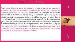 O principio do amor na estruturação da liturgia.
2
3
Paulo deixa bastante claro que todas as regras comunitárias, operações
sobrenaturais, normas coletivas e manifestações espirituais precisam ser
mediadas pelo amor (1 Co 12.31). Nada deve ser feito por revanchismo,
sentimento de humilhação do próximo, ou narcisismo (1 Co 14.36). Cada
cristão daquela comunidade tinha o privilégio de exercer seus dons e
ministérios, desde que levasse em conta que a existência desses era para a
glória de Deus e serviço à comunidade. Sem a devida conciliação entre dons
ministérios e amor, a bênção de Deus pode tornar-se inválida (1 Co 14.19,23).
Não existe culto sem a manifestação de Deus, as operações espirituais sem a
mediação do amor tornam-se puro exibicionismo e espetáculo que somente
atrapalham o culto e afastam a glória de Deus.
 