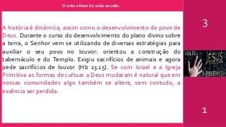O culto a Deus X o culto ao culto.
3
1
A história é dinâmica, assim como o desenvolvimento do povo de
Deus. Durante o curso do desenvolvimento do plano divino sobre
a terra, o Senhor vem se utilizando de diversas estratégias para
auxiliar o seu povo no louvor: orientou a construção do
tabernáculo e do Templo. Exigiu sacrifícios de animais e agora
pede sacrifícios de louvor (Hb 13.15). Se com Israel e a Igreja
Primitiva as formas de cultuar a Deus mudaram é natural que em
nossas comunidades algo também se altere, sem contudo, a
essência ser perdida.
 