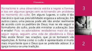 O Formalismo..
3
2
Formalismo é uma observância estrita a regras e formas,
e isso em algumas igrejas vem se tornando um problema
no momento do culto. Em alguns lugares, o culto é tão
mecânico que sua previsibilidade engessa a adoração. Em
outros casos, uma pessoa pode até não andar realmente
de acordo com os padrões de Deus, mas se ela seguir o
formalismo do culto, pode até ministrar a adoração. Isso
é errado! Pois, os adoradores verdadeiros mais do que
seguir regras, seguem uma vida de obediência a Deus.
Não existe fervor nas orações, que já se tornaram vãs
repetições. A forma como o culto é apresentado é muito
mais importante que o Deus que se pretende adorar. Ir à
igreja tornou-se uma tradição.
 