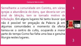 O perigo da falta de ordem.
1
3
Semelhante a comunidade em Corinto, em várias
igrejas a abundância de dons, que deveria ser um
sinal de bênção, tem se tornado motivo de
tribulação. Em alguns lugares há tanto louvor que
não é possível ter pregação da Palavra já em
algumas comunidades o momento da oferta
tornou-se o centro do culto, ocupando a maior
parte do tempo Como faz falta uma boa e genuína
liturgia nestes lugares.
 