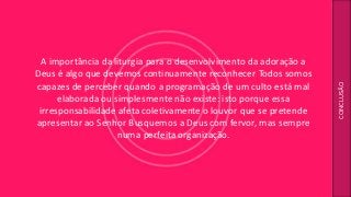 A importância da liturgia para o desenvolvimento da adoração a
Deus é algo que devemos continuamente reconhecer Todos somos
capazes de perceber quando a programação de um culto está mal
elaborada ou simplesmente não existe: isto porque essa
irresponsabilidade afeta coletivamente o louvor que se pretende
apresentar ao Senhor Busquemos a Deus com fervor, mas sempre
numa perfeita organização.
CONCLUSÃO
 