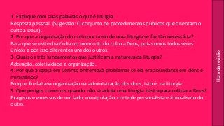 Horadarevisão
1. Explique com suas palavras o que é liturgia.
Resposta pessoal. (Sugestão: O conjunto de procedimentos públicos que orientam o
culto a Deus).
2. Por que a organização do culto por meio de uma liturgia se faz tão necessária?
Para que se evite discórdia no momento do culto a Deus, pois somos todos seres
únicos e por isso diferentes uns dos outros.
3. Quais os três fundamentos que justificam a natureza da liturgia?
Adoração, coletividade e organização.
4. Por que a igreja em Corinto enfrentava problemas se ela era abundante em dons e
ministérios?
Porque lhe faltava organização na administração dos dons, isto é, na liturgia.
5. Que perigos corremos quando não se adota uma liturgia básica para cultuar a Deus?
Exageros e excessos de um lado; manipulação, controle personalista e formalismo do
outro.
 