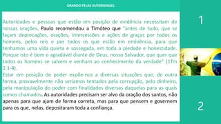 I. UM PROJETO CHAMADO FAMÍLIA
1
2
ORANDO PELAS AUTORIDADES.
Autoridades e pessoas que estão em posição de evidência necessitam de
nossas orações. Paulo recomendou a Timóteo que “antes de tudo, que se
façam deprecações, orações, intercessões e ações de graças por todos os
homens, pelos reis e por todos os que estão em eminência, para que
tenhamos uma vida quieta e sossegada, em toda a piedade e honestidade.
Porque isto é bom e agradável diante de Deus, nosso Salvador, que quer que
todos os homens se salvem e venham ao conhecimento da verdade” (1Tm
2.1-4).
Estar em posição de poder expõe-nos a diversas situações que, de outra
forma, provavelmente não seríamos tentados pela corrupção, pelo dinheiro,
pela manipulação do poder com finalidades diversas daquelas para as quais
somos chamados. As autoridades precisam ser alvo da oração dos santos, não
apenas para que ajam de forma correta, mas para que pensem e governem
para os que, nelas, depositaram toda a confiança.
 