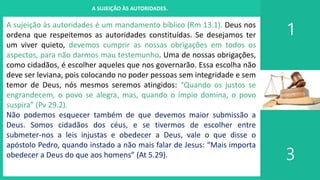 I. UM PROJETO CHAMADO FAMÍLIA
1
3
A SUJEIÇÃO ÀS AUTORIDADES.
A sujeição às autoridades é um mandamento bíblico (Rm 13.1). Deus nos
ordena que respeitemos as autoridades constituídas. Se desejamos ter
um viver quieto, devemos cumprir as nossas obrigações em todos os
aspectos, para não darmos mau testemunho. Uma de nossas obrigações,
como cidadãos, é escolher aqueles que nos governarão. Essa escolha não
deve ser leviana, pois colocando no poder pessoas sem integridade e sem
temor de Deus, nós mesmos seremos atingidos: “Quando os justos se
engrandecem, o povo se alegra, mas, quando o ímpio domina, o povo
suspira” (Pv 29.2).
Não podemos esquecer também de que devemos maior submissão a
Deus. Somos cidadãos dos céus, e se tivermos de escolher entre
submeter-nos a leis injustas e obedecer a Deus, vale o que disse o
apóstolo Pedro, quando instado a não mais falar de Jesus: “Mais importa
obedecer a Deus do que aos homens” (At 5.29).
 