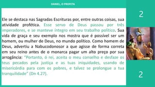 I. UM PROJETO CHAMADO FAMÍLIA
2
2
DANIEL, O PROFETA
Ele se destaca nas Sagradas Escrituras por, entre outras coisas, sua
atividade profética. Esse servo de Deus passou por três
imperadores, e se manteve íntegro em seu trabalho político. Sua
vida de graça e seu exemplo nos mostra que é possível ser um
homem, ou mulher de Deus, no mundo político. Como homem de
Deus, advertiu a Nabucodonosor a que agisse de forma correta
em seu reino antes de o monarca pagar um alto preço por sua
arrogância: “Portanto, ó rei, aceita o meu conselho e desfaze os
teus pecados pela justiça e as tuas iniquidades, usando de
misericórdia para com os pobres, e talvez se prolongue a tua
tranquilidade” (Dn 4.27).
 