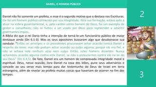 I. UM PROJETO CHAMADO FAMÍLIA
2
3
DANIEL, O HOMEM PÚBLICO
Daniel não foi somente um profeta, e esse é o segundo motivo que o destaca nas Escrituras.
Ele foi um homem público conhecido por sua integridade. Pela sua formação, estava apto a
atuar na esfera governamental, e, pelo caráter como homem de Deus, foi um exemplo de
gestor e conselheiro; não se furtou a ser usado por Deus para repreender e advertir
governantes ímpios.
A Bíblia diz que o rei Dario tinha a intenção de torná-lo um funcionário público de maior
destaque ainda (Dn 6.1-3). Mas os seus opositores buscaram algo que desabonasse sua
conduta: “Então, os príncipes e os presidentes procuravam achar ocasião contra Daniel a
respeito do reino; mas não podiam achar ocasião ou culpa alguma; porque ele era fiel, e
não se achava nele nenhum vício nem culpa. Então, estes homens disseram: Nunca
acharemos ocasião alguma contra este Daniel, se não a procurarmos contra ele na lei do
seu Deus” (Dn 6.4,5). De fato, Daniel era um homem de comprovada integridade moral e
espiritual. Deus, nessa ocasião, livra Daniel na cova dos leões, pune seus adversários e
concede ao seu servo mais tempo para dar testemunho do Deus de Israel em terra
estrangeira, além de revelar ao profeta muitas coisas que haveriam de ocorrer no fim dos
tempos.
 