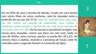 I. UM PROJETO CHAMADO FAMÍLIA
3
1
JOSÉ.
Ele era filho de Jacó e bisneto de Abraão. Criado em uma família
com vários filhos de várias mulheres, José foi educado como o
preferido de seu pai (Gn 37.3). Após ter sonhado duas vezes que,
um dia, estaria em posição de autoridade, seus irmãos o
venderam como escravo e fizeram de sua vida uma sucessão de
tormentos (Gn 37.1-36). Ele foi escravo e presidiário no Egito, mas
nessas duas situações, vemos que Deus era com José, tanto na
casa de Potifar, como escravo, quanto na prisão (Gn 39.2,21). Do
cárcere, Deus o exaltou, levando-o à presença de Faraó, onde foi
colocado como o segundo homem no comando do Egito.
 