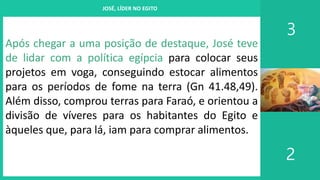 I. UM PROJETO CHAMADO FAMÍLIA
3
2
JOSÉ, LÍDER NO EGITO
Após chegar a uma posição de destaque, José teve
de lidar com a política egípcia para colocar seus
projetos em voga, conseguindo estocar alimentos
para os períodos de fome na terra (Gn 41.48,49).
Além disso, comprou terras para Faraó, e orientou a
divisão de víveres para os habitantes do Egito e
àqueles que, para lá, iam para comprar alimentos.
 