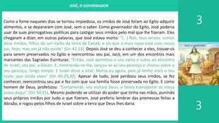I. UM PROJETO CHAMADO FAMÍLIA
3
3
JOSÉ, O GOVERNADOR
Como a fome naqueles dias se tornou impiedosa, os irmãos de José foram ao Egito adquirir
alimentos, e se depararam com José, sem o saber. Como governador do Egito, José poderia
usar de suas prerrogativas políticas para castigar seus irmãos pelo mal que lhe fizeram. Eles
chegaram a dizer, em outras palavras, que José estava morto: “[...] Nós, teus servos, somos
doze irmãos, filhos de um varão da terra de Canaã; e eis que o mais novo está com nosso
pai, hoje; mas um já não existe” (Gn 42.13). Depois José se deu a conhecer a eles, trouxe-os
para serem preservados no Egito e reencontrou seu pai, Jacó, em um dos encontros mais
marcantes das Sagradas Escrituras: “Então, José aprontou o seu carro e subiu ao encontro
de Israel, seu pai, a Gósen. E, mostrando-se-lhe, lançou-se ao seu pescoço e chorou sobre o
seu pescoço, longo tempo. E Israel disse a José: Morra eu agora, pois já tenho visto o teu
rosto, que ainda vives” (Gn 46.29,30). Apesar de tudo, José perdoou seus irmãos, se fez
conhecer, reencontrou seu pai e fez com que sua família fosse preservada no Egito. E como
homem de Deus, profetizou: “Certamente, vos visitará Deus, e fareis transportar os meus
ossos daqui” (Gn 50.25). Mesmo podendo se utilizar do poder que tinha nas mãos, punindo
seus próprios irmãos por tudo o que fizeram, José preferiu lembrar das promessas feitas a
Abraão, e rogou pelos filhos de Israel sobre a terra que Deus lhes daria.
 