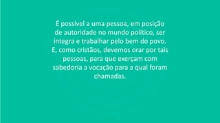 É possível a uma pessoa, em posição
de autoridade no mundo político, ser
íntegra e trabalhar pelo bem do povo.
E, como cristãos, devemos orar por tais
pessoas, para que exerçam com
sabedoria a vocação para a qual foram
chamadas.
 