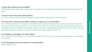 Horadarevisão
1. Quais são os deveres das autoridades?
Autoridades existem para trazer ordem para a sociedade. As autoridades precisam também zelar pelo bem-estar de
todos.
2. Faça um resumo do nosso sistema político.
Em nosso sistema político o Estado é dirigido por governantes e legisladores eleitos pelo povo.
3. É nosso dever orar pelas autoridades? Justifique a resposta com um texto bíblico.
Sim. A Palavra de Deus recomenda que “antes de tudo, que se façam deprecações, orações, intercessões e ações de
graças por todos os homens, pelos reis e por todos os que estão em eminência, para que tenhamos uma vida quieta e
sossegada, em toda a piedade e honestidade. Porque isto é bom e agradável diante de Deus, nosso Salvador, que quer
que todos os homens se salvem e venham ao conhecimento da verdade” (1Tm 2.1-4).
4. A sujeição as autoridades é um dever bíblico?
Sim. A sujeição às autoridades é um mandamento bíblico (Rm 13.1). Deus nos ordena que respeitemos as autoridades
constituídas.
5. Cite exemplos de servos que exerceram um papel político.
Moisés, Daniel e José.
 