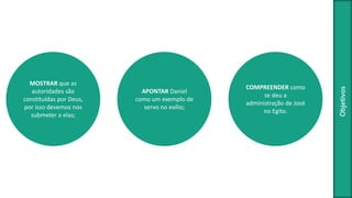 Objetivos
MOSTRAR que as
autoridades são
constituídas por Deus,
por isso devemos nos
submeter a elas;
APONTAR Daniel
como um exemplo de
servo no exílio;
COMPREENDER como
se deu a
administração de José
no Egito.
 