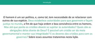 Introdução
O homem é um ser político, e, como tal, tem necessidade de se relacionar com
outros de sua espécie. Deus estabelece autoridades para que governem e façam
justiça no mundo, a fim de que haja ordem e boa convivência entre os homens.
Mas até que ponto os cristãos devem se sujeitar às autoridades? Quais são as
obrigações delas diante de Deus? É possível um cristão ser do meio
governamental e manter sua integridade? E os deveres dos cristãos para com os
governos? Sobre esses assuntos trataremos nesta lição.
 