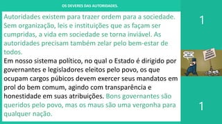 I. UM PROJETO CHAMADO FAMÍLIA
1
1
OS DEVERES DAS AUTORIDADES.
Autoridades existem para trazer ordem para a sociedade.
Sem organização, leis e instituições que as façam ser
cumpridas, a vida em sociedade se torna inviável. As
autoridades precisam também zelar pelo bem-estar de
todos.
Em nosso sistema político, no qual o Estado é dirigido por
governantes e legisladores eleitos pelo povo, os que
ocupam cargos púbicos devem exercer seus mandatos em
prol do bem comum, agindo com transparência e
honestidade em suas atribuições. Bons governantes são
queridos pelo povo, mas os maus são uma vergonha para
qualquer nação.
 