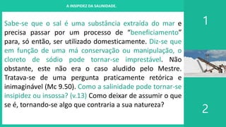 I. UM PROJETO CHAMADO FAMÍLIA
1
2
A INSIPIDEZ DA SALINIDADE.
Sabe-se que o sal é uma substância extraída do mar e
precisa passar por um processo de “beneficiamento”
para, só então, ser utilizado domesticamente. Diz-se que
em função de uma má conservação ou manipulação, o
cloreto de sódio pode tornar-se imprestável. Não
obstante, este não era o caso aludido pelo Mestre.
Tratava-se de uma pergunta praticamente retórica e
inimaginável (Mc 9.50). Como a salinidade pode tornar-se
insipidez ou insossa? (v.13) Como deixar de assumir o que
se é, tornando-se algo que contraria a sua natureza?
 