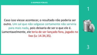 I. UM PROJETO CHAMADO FAMÍLIA
1
3
O DESPREZO PÚBLICO.
Caso isso viesse acontecer, o resultado não poderia ser
outro. Um sal que não salgasse certamente não serviria
para mais nada, pois deixaria de ser o que ele é.
Lamentavelmente, ele teria de ser lançado fora, jogado no
lixo (Lc 14.34,35).
 