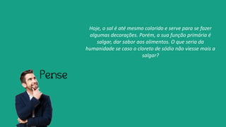 Hoje, o sal é até mesmo colorido e serve para se fazer
algumas decorações. Porém, a sua função primária é
salgar, dar sabor aos alimentos. O que seria da
humanidade se caso o cloreto de sódio não viesse mais a
salgar?
 