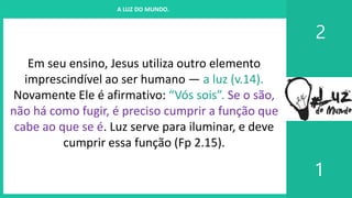 I. UM PROJETO CHAMADO FAMÍLIA
2
1
A LUZ DO MUNDO.
Em seu ensino, Jesus utiliza outro elemento
imprescindível ao ser humano — a luz (v.14).
Novamente Ele é afirmativo: “Vós sois”. Se o são,
não há como fugir, é preciso cumprir a função que
cabe ao que se é. Luz serve para iluminar, e deve
cumprir essa função (Fp 2.15).
 