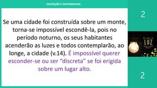 I. UM PROJETO CHAMADO FAMÍLIA
2
2
DISCRIÇÃO E NOTORIEDADE.
Se uma cidade foi construída sobre um monte,
torna-se impossível escondê-la, pois no
período noturno, os seus habitantes
acenderão as luzes e todos contemplarão, ao
longe, a cidade (v.14). É impossível querer
esconder-se ou ser “discreta” se foi erigida
sobre um lugar alto.
 