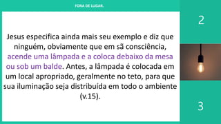 I. UM PROJETO CHAMADO FAMÍLIA
2
3
FORA DE LUGAR.
Jesus especifica ainda mais seu exemplo e diz que
ninguém, obviamente que em sã consciência,
acende uma lâmpada e a coloca debaixo da mesa
ou sob um balde. Antes, a lâmpada é colocada em
um local apropriado, geralmente no teto, para que
sua iluminação seja distribuída em todo o ambiente
(v.15).
 